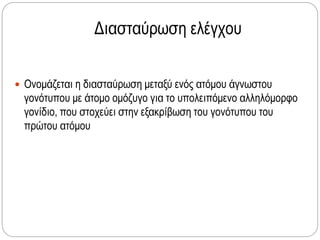 Διασταύρωση ελέγχου
 Ονομάζεται η διασταύρωση μεταξύ ενός ατόμου άγνωστου
γονότυπου με άτομο ομόζυγο για το υπολειπόμενο αλληλόμορφο
γονίδιο, που στοχεύει στην εξακρίβωση του γονότυπου του
πρώτου ατόμου
 