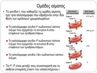 Ομάδες αίματος
 Το γονίδιο Ι, που καθορίζει τις ομάδες αίματος,
έχει τρία αλληλόμορφα που εδράζονται στην ίδια
θέση των ομόλογων χρωμοσωμάτων.
Το αλληλόμορφο γονίδιο ΙΑ κωδικοποιεί κάποιο
ένζυμο που σχηματίζει το αντιγόνο Α στην
επιφάνεια των ερυθροκυττάρων.
Το αλληλόμορφο γονίδιο ΙΒ κωδικοποιεί κάποιο
ένζυμο που σχηματίζει το αντιγόνο Β στην
επιφάνεια των ερυθροκυττάρων.
Το αλληλόμορφο γονίδιο i δεν κωδικοποιεί κάποιο
ένζυμο.
 Τα ΙΑ, ΙΒ είναι μεταξύ τους συναπικρατή και το
ακθένα επικρατές έναντι του υπολειπόμενου i.
 