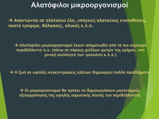 Αλατόφιλοι μικροοργανισμοί
 Απαντώνται σε αλατούχα έλη, υπόγειες αλατούχες εναποθέσεις,
παστά τρόφιμα, θάλασσες, αλυκές κ.λ.π.
 Αλατόφιλοι μικροοργανισμοί έχουν απομονωθεί από τα πιο περίεργα
περιβάλλοντα π.χ. (πάνω σε πόρους φύλλων φυτών της ερήμου, στη
ρινική κοιλότητα των ιγκουάνα κ.λ.π.)
 Η ζωή σε υψηλές συγκεντρώσεις αλάτων δημιουργεί πολλά προβλήματα
 Οι μικροοργανισμοί θα πρέπει να δημιουργήσουν μηχανισμούς
εξισορρόπησης της υψηλής οσμωτικής πίεσης του περιβάλλοντος
 