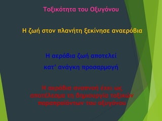 Τοξικότητα του Οξυγόνου
Η ζωή στον πλανήτη ξεκίνησε αναερόβια
Η αερόβια ζωή αποτελεί
κατ’ ανάγκη προσαρμογή
Η αερόβια αναπνοή έχει ως
αποτέλεσμα τη δημιουργία τοξικών
παραπροϊόντων του οξυγόνου
 