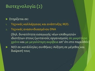 Βιοτεχνολογία (2)
 Στηρίζεται σε:
1. Τεχνικές καλλιέργειας και ανάπτυξης Μ/Ο.
2. Τεχνικές ανασυνδυασμένου DNA
(δηλ. δυνατότητα εισαγωγής νέων επιθυμητών
ιδιοτήτων στους ζωντανούς οργανισμούς σε μικρότερο
χρόνο και με μεγαλύτερη ακρίβεια απ’ ότι στο παρελθόν)
 Μ/Ο σε κατάλληλες συνθήκες: Αύξηση σε μέγεθος και
διαίρεσή τους
3
 