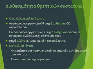 Διαθεσιμότητα θρεπτικών συστατικών
 C, N, H2Ο, μεταλλικά ιόντα
 Αυτότροφοι οργανισμοί πηγή άνθρακα: CO2
ατμόσφαιρας
Ετερότροφοι οργανισμοί πηγή άνθρακα: διάφορες
οργανικές ενώσεις, π.χ. υδατάνθρακες
 Πηγή αζώτου: Αμμωνιακά ή Νιτρικά ιόντα
 Μεταλλικά ιόντα:
1. Απαραίτητα για πραγματοποίηση χημικών αντιδράσεων
στο κύτταρο
2. Συστατικά διαφόρων μορίων
30
 
