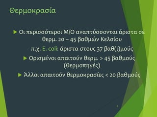 Θερμοκρασία
 Οι περισσότεροι Μ/Ο αναπτύσσονται άριστα σε
θερμ. 20 – 45 βαθμών Κελσίου
π.χ. E. coli: άριστα στους 37 βαθ(ι)μούς
 Ορισμένοι απαιτούν θερμ. > 45 βαθμούς
(θερμοπηγές)
 Άλλοι απαιτούν θερμοκρασίες < 20 βαθμούς
5
 