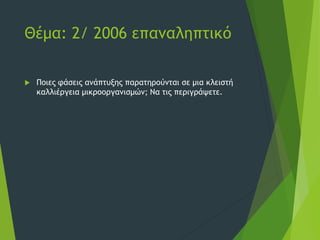 Θέμα: 2/ 2006 επαναληπτικό
 Ποιες φάσεις ανάπτυξης παρατηρούνται σε μια κλειστή
καλλιέργεια μικροοργανισμών; Να τις περιγράψετε.
 
