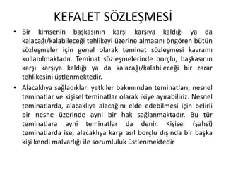 KEFALET SÖZLEŞMESİ 
• Bir kimsenin başkasının karşı karşıya kaldığı ya da 
kalacağı/kalabileceği tehlikeyi üzerine almasını öngören bütün 
sözleşmeler için genel olarak teminat sözleşmesi kavramı 
kullanılmaktadır. Teminat sözleşmelerinde borçlu, başkasının 
karşı karşıya kaldığı ya da kalacağı/kalabileceği bir zarar 
tehlikesini üstlenmektedir. 
• Alacaklıya sağladıkları yetkiler bakımından teminatları; nesnel 
teminatlar ve kişisel teminatlar olarak ikiye ayırabiliriz. Nesnel 
teminatlarda, alacaklıya alacağını elde edebilmesi için belirli 
bir nesne üzerinde ayni bir hak sağlanmaktadır. Bu tür 
teminatlara ayni teminatlar da denir. Kişisel (şahsi) 
teminatlarda ise, alacaklıya karşı asıl borçlu dışında bir başka 
kişi kendi malvarlığı ile sorumluluk üstlenmektedir 
 