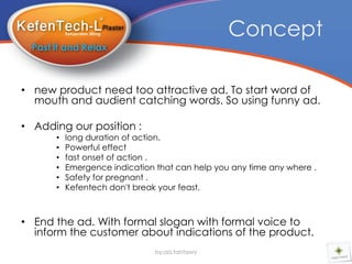 Concept

• new product need too attractive ad. To start word of
  mouth and audient catching words. So using funny ad.

• Adding our position :
      •   long duration of action.
      •   Powerful effect
      •   fast onset of action .
      •   Emergence indication that can help you any time any where .
      •   Safety for pregnant .
      •   Kefentech don't break your feast.



• End the ad. With formal slogan with formal voice to
  inform the customer about indications of the product.
                               by:aa.tantawy
 