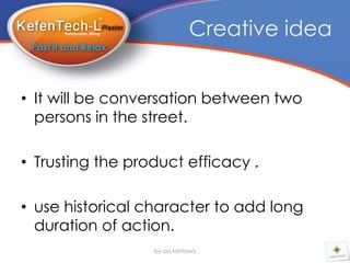 Creative idea


• It will be conversation between two
  persons in the street.

• Trusting the product efficacy .

• use historical character to add long
  duration of action.
                  by:aa.tantawy
 