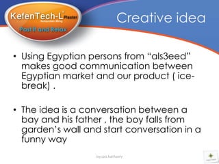 Creative idea

• Using Egyptian persons from “als3eed”
  makes good communication between
  Egyptian market and our product ( ice-
  break) .

• The idea is a conversation between a
  bay and his father , the boy falls from
  garden’s wall and start conversation in a
  funny way
                   by:aa.tantawy
 