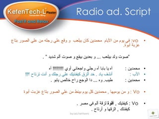 ‫‪Radio ad. Script‬‬

‫• ‪ :vo‬فً ٌَٛ ِٓ األٌاَ ِذّذٌٓ واْ تٍٍعة ٚ ٚلع عًٍ رجٍٗ ِٓ عًٍ اٌصٛر تراع‬
                                                              ‫عستح أتٛج.‬

                  ‫”صٛخ ٌٚذ تٍٍعة ... ٚ تعذٌٓ تٍمع ٚ صٛخ أٌُ ضذٌذ ” .‬

                     ‫آٖ ٌا تاتا آٖ رجًٍ ٚاجعأً أٚي !!!!!!!! آٖ‬     ‫• ِذّذٌٓ :‬
       ‫أٔطف ٌاد . خذ أٌسق وٍفٕرٍه عًٍ رجٍه ٚ أٔد ذرذاح ؟!!‬             ‫• األب :‬
                      ‫طٍة. ٖٚ ... دا اٌٛجع راح خاٌص ٌاتٛ .‬          ‫• ِذّذٌٓ :‬

      ‫• ‪ٌٍِٙٛ ِٓ ٚ : Vo‬ا , ِذّذٌٓ وً ٌَٛ تٍٕط ِٓ عًٍ اٌصٛر تراع عستد أتٛج‬

                                        ‫‪ : Vo‬وٍفرٍه , أقىة ٌسلح أٌُ فً ِصر .‬   ‫•‬
                                               ‫وٍفٕره , اٌسلٙا ٚ أرذاح .‬
                                   ‫‪by:aa.tantawy‬‬
 