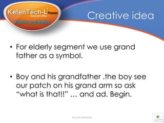 Creative idea


• For elderly segment we use grand
  father as a symbol.

• Boy and his grandfather .the boy see
  our patch on his grand arm so ask
  “what is that!!” … and ad. Begin.

                 by:aa.tantawy
 
