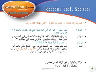 ‫‪Radio ad. Script‬‬

             ‫• ”صٛخ ٌٚذ تٍٍعة ... ٚصٛخ عجٛز : عًٍ ٍِٙه عٍٍا ٌا ٌٚذ ” .‬

‫جذٚا جذٚا , ٘ٛا أٌح أًٌ أرا دطح عًٍ دراعه دٖ ٌا جذٚا ؟!!؟‬         ‫اٌٌٛذ :‬   ‫•‬
                                             ‫٘ا أًٌٚ ؟؟!!؟ .‬
   ‫ٌاٖ , ٌسلح وٍفٕرٍه دج لصح أدٌّح ، وٕد ِاضً فً اٌصذرٖ ٚ‬           ‫• اٌجذ :‬
 ‫طٍع عٍٍا 3 رجاٌح ِخٍفٍٓ . ٚأًٌٌٛ ٘اخ أًٌ ِعان ٚأال.......‬
                           ‫ٚ عٍّد أٌح ٌا جذٚا ٘ا ؟؟؟!!؟؟؟!‬          ‫• اٌٌٛذ :‬
   ‫ضرترُٙ طثعا , تس أذخثط فً دراعً , فجأج جاًٌ ٚادذ أتٓ‬            ‫• اٌجذ :‬
‫دالي ٚ أدأً ٌسلح وٍفٕرٍه ٚ أًٌ ”أٌسلٙا ٚ أٔرا دررذاح“ ٚ ِٓ‬
                     ‫ساعرٙاٚ أٔا داطرٙا ٚ دراعً ِٛجعٍٕص.‬


                                     ‫‪ : Vo‬وٍفرٍه , أقىا ٌسلح أٌُ فً ِصر .‬    ‫•‬
                                            ‫وٍفٕره , اٌسلٙا ٚ أرذاح .‬
                                  ‫‪by:aa.tantawy‬‬
 