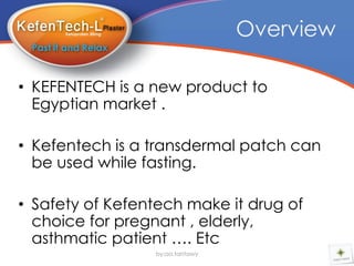 Overview

• KEFENTECH is a new product to
  Egyptian market .

• Kefentech is a transdermal patch can
  be used while fasting.

• Safety of Kefentech make it drug of
  choice for pregnant , elderly,
  asthmatic patient …. Etc
                 by:aa.tantawy
 