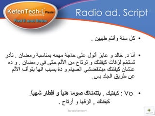 ‫‪Radio ad. Script‬‬

                                            ‫• وً سٕح ٚأٔرُ طٍثٍٓ .‬

‫• أٔا د. خاٌذ ٚ عاٌس أئٛي عٍى داجح ِّٙٗ تّٕاسثح رِضاْ . ذأدر‬
 ‫ذسرخُ ٌسلاخ وٍفٕره ٚ ذرذاح ِٓ األٌُ درى فً رِضاْ . ٚ دٖ‬
   ‫عٍطاْ وٍفٕره ِثرٕمضطً اٌصٍاَ ٚ دج تسثة أٙا ترٛأف األٌُ‬
                                       ‫عٓ طرٌك اٌجٍذ تس.‬

          ‫• ‪ : Vo‬وٍفرٍه , بتتمنالك صىما هنيُ و أفطار شهيُ.‬
           ‫ا‬            ‫ا‬
                       ‫وٍفٕره , اٌسلٙا ٚ أرذاح .‬
                            ‫‪by:aa.tantawy‬‬
 