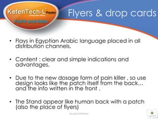 Flyers & drop cards

• Flays in Egyptian Arabic language placed in all
  distribution channels.

• Content : clear and simple indications and
  advantages.

• Due to the new dosage form of pain killer , so use
  design looks like the patch itself from the back…
  and the info written in the front .

• The Stand appear like human back with a patch
  (also the place of flyers)
                      by:aa.tantawy
 