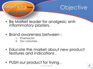 Objective

• Be Market leader for analgesic anti-
  inflammatory plasters.

• Brand awareness between :
     1.   Pharmacists
     2.   Our costumers ..


• Educate the market about new product
  features and indications .

• PUSH our product for trying .
                             by:aa.tantawy
 
