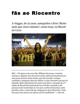 fãs ao Riocentro
A vlogger, de 22 anos, autografou o livro 'Muito
mais que cinco minutos', nesta terça, na Bienal
do Livro
_______________________________
RIO — Foi quase como um culto. Milhares de jovens, a maioria
meninas e algumas nem tão jovens assim, gritavam loucamente por
uma moça morena, baixa, bonita, que não esconde o sotaque
curitibano e tampouco deixa de utilizar o nome incomum com que foi
batizada. Kéfera Buchmann foi, nesta terça-feira, a sensação da 17ª
edição da Bienal Internacional do Livro do Rio, reunindo 3 mil
pessoas (mais transmissão ao vivo para 12.800 internautas), entre
grávidas, mães e outros fãs que chegaram às 5h ao Riocentro. Tudo
isso para uma autora com apenas um livro publicado — e não um
 