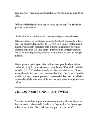 livro qualquer, mas uma autobiografia escrita por uma menina de 22
anos.
‘O livro só fala da minha vida antes de eu criar o canal no YouTube,
quando tinha 17 anos’
- Kéfera Buchmannsobre o livro 'Muito mais que cinco minutos'
Kéfera, contudo, ao considerar a reação dos fãs, já tem muito a dizer.
Ela é um daqueles fenômenos de internet, do tipo que cantaria para
qualquer coroa sem paciência para o mundo digital que “você não
gosta de mim, mas sua filha gosta”. Sua conta no Twitter é seguida
por 1,2 milhão de pessoas, seu canal no YouTube é assinado por 5,7
milhões.
Kéfera garante que é a youtuber mulher mais popular da América
Latina, daí a legião de admiradores, e também a dificuldade em falar
com ela: O GLOBO vinha tentando há dias, mas não era atendido —
foram cinco tentativas, todas desmarcadas. Além dos livros a tiracolo,
seus fãs apareceram com presentes como cartas, bonecos de pelúcia e
até uma berinjela, esta uma piada interna para quem acompanha seus
vídeos.
_______________________________________
VÍDEOS SOBRE UNIVERSO JOVEM
Por isso, cinco editoras procuraram a moça com a ideia de lançar um
livro. A tarefa coube ao selo Paralela, da Companhia das Letras, que
publicou, no último dia 2, “Muito mais que cinco minutos”.
 