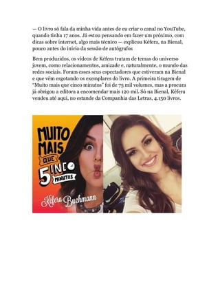— O livro só fala da minha vida antes de eu criar o canal no YouTube,
quando tinha 17 anos. Já estou pensando em fazer um próximo, com
dicas sobre internet, algo mais técnico — explicou Kéfera, na Bienal,
pouco antes do início da sessão de autógrafos
Bem produzidos, os vídeos de Kéfera tratam de temas do universo
jovem, como relacionamentos, amizade e, naturalmente, o mundo das
redes sociais. Foram esses seus espectadores que estiveram na Bienal
e que vêm esgotando os exemplares do livro. A primeira tiragem de
“Muito mais que cinco minutos” foi de 75 mil volumes, mas a procura
já obrigou a editora a encomendar mais 120 mil. Só na Bienal, Kéfera
vendeu até aqui, no estande da Companhia das Letras, 4.150 livros.
 
