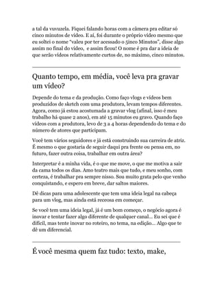 a tal da vuvuzela. Fiquei falando horas com a câmera pra editar só
cinco minutos de vídeo. E aí, foi durante o próprio vídeo mesmo que
eu soltei o nome “valeu por ter acessado o 5inco Minutos”, disse algo
assim no final do vídeo, e assim ficou! O nome é pra dar a ideia de
que serão vídeos relativamente curtos de, no máximo, cinco minutos.
______________________________________________
Quanto tempo, em média, você leva pra gravar
um vídeo?
Depende do tema e da produção. Como faço vlogs e vídeos bem
produzidos de sketch com uma produtora, levam tempos diferentes.
Agora, como já estou acostumada a gravar vlog (afinal, isso é meu
trabalho há quase 2 anos), em até 15 minutos eu gravo. Quando faço
vídeos com a produtora, levo de 3 a 4 horas dependendo do tema e do
número de atores que participam.
Você tem vários seguidores e já está construindo sua carreira de atriz.
É mesmo o que gostaria de seguir daqui pra frente ou pensa em, no
futuro, fazer outra coisa, trabalhar em outra área?
Interpretar é a minha vida, é o que me move, o que me motiva a sair
da cama todos os dias. Amo teatro mais que tudo, e meu sonho, com
certeza, é trabalhar pra sempre nisso. Sou muito grata pelo que venho
conquistando, e espero em breve, dar saltos maiores.
Dê dicas para uma adolescente que tem uma ideia legal na cabeça
para um vlog, mas ainda está receosa em começar.
Se você tem uma ideia legal, já é um bom começo, o negócio agora é
inovar e tentar fazer algo diferente de qualquer canal… Eu sei que é
difícil, mas tente inovar no roteiro, no tema, na edição… Algo que te
dê um diferencial.
______________________________________________
É você mesma quem faz tudo: texto, make,
 