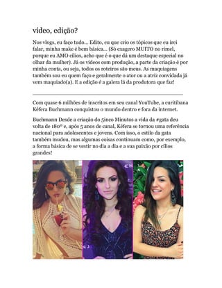 vídeo, edição?
Nos vlogs, eu faço tudo… Edito, eu que crio os tópicos que eu irei
falar, minha make é bem básica… (Só exagero MUITO no rímel,
porque eu AMO cílios, acho que é o que dá um destaque especial no
olhar da mulher). Já os vídeos com produção, a parte da criação é por
minha conta, ou seja, todos os roteiros são meus. As maquiagens
também sou eu quem faço e geralmente o ator ou a atriz convidada já
vem maquiado(a). E a edição é a galera lá da produtora que faz!
______________________________________________
Com quase 6 milhões de inscritos em seu canal YouTube, a curitibana
Kéfera Buchmann conquistou o mundo dentro e fora da internet.
Buchmann Desde a criação do 5inco Minutos a vida da #gata deu
volta de 180º e, após 5 anos de canal, Kéfera se tornou uma referência
nacional para adolescentes e jovens. Com isso, o estilo da gata
também mudou, mas algumas coisas continuam como, por exemplo,
a forma básica de se vestir no dia a dia e a sua paixão por cílios
grandes!
 