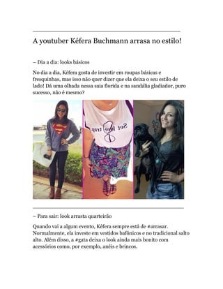 _____________________________________________
A youtuber Kéfera Buchmann arrasa no estilo!
– Dia a dia: looks básicos
No dia a dia, Kéfera gosta de investir em roupas básicas e
fresquinhas, mas isso não quer dizer que ela deixa o seu estilo de
lado! Dá uma olhada nessa saia florida e na sandália gladiador, puro
sucesso, não é mesmo?
______________________________________________
– Para sair: look arrasta quarteirão
Quando vai a algum evento, Kéfera sempre está de #arrasar.
Normalmente, ela investe em vestidos bafônicos e no tradicional salto
alto. Além disso, a #gata deixa o look ainda mais bonito com
acessórios como, por exemplo, anéis e brincos.
 