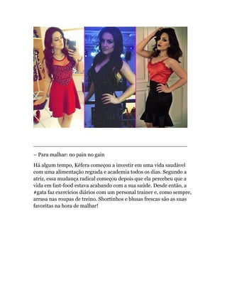 ______________________________________________
– Para malhar: no pain no gain
Há algum tempo, Kéfera começou a investir em uma vida saudável
com uma alimentação regrada e academia todos os dias. Segundo a
atriz, essa mudança radical começou depois que ela percebeu que a
vida em fast-food estava acabando com a sua saúde. Desde então, a
#gata faz exercícios diários com um personal trainer e, como sempre,
arrasa nas roupas de treino. Shortinhos e blusas frescas são as suas
favoritas na hora de malhar!
 