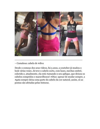 ______________________________________________
– Camaleoa: cabelo de #diva
Desde o começo dos seus vídeos, há 5 anos, a youtuber já mudou o
look várias vezes. Já teve o cabelo curto, com luzes, mechas ombré,
colorido e, atualmente, ela está #amando o seu aplique, que deixou os
cabelos compridos e maravilhosos! #Dica: apesar de mudar sempre, a
#gata sempre deixa uma parte do cabelo da cor natural, assim, só as
pontas são afetadas pelas tinturas.
 