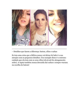 ______________________________________________
– Detalhes que fazem a diferença: batom, cílios e unhas
Se tem uma coisa que a Kéfera nunca vai deixar de lado é a sua
atenção com os pequenos detalhes. Um exemplo disso é o extremo
cuidado que ela tem com os seus cílios (ela já até fez alongamento
neles). A #gata também nunca descuida das unhas e sempre #arrasa
na escolha do batom!
 