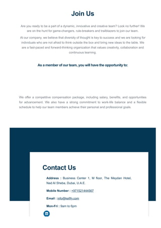 Join Us
Are you ready to be a part of a dynamic, innovative and creative team? Look no further! We
are on the hunt for game-changers, rule-breakers and trailblazers to join our team.
At our company, we believe that diversity of thought is key to success and we are looking for
individuals who are not afraid to think outside the box and bring new ideas to the table. We
are a fast-paced and forward-thinking organization that values creativity, collaboration and
continuous learning.
As a member of our team, you will have the opportunity to:
We offer a competitive compensation package, including salary, benefits, and opportunities
for advancement. We also have a strong commitment to work-life balance and a flexible
schedule to help our team members achieve their personal and professional goals.
Contact Us
Address : Business Center 1, M floor, The Meydan Hotel,
Nad Al Sheba, Dubai, U.A.E.
Mobile Number : +971521444567
Email : info@kefify.com
Mon-Fri : 9am to 6pm
 