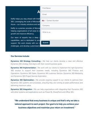 ABOUT US
Kefify helps you stay ahead with Intelligent Business Applications built on Microsoft Dynamics
365. Leveraging the suite of Microsoft Dynamics 365, Power Platform, Data & AI powered by
Azure – our industry solutions and services are designed to help you win.
Kefify is a premier provider of Microsoft Dynamics 365 consulting services. We specialize in
helping organizations of all sizes to optimize their use of Dynamics 365, and drive business
growth and improve efficiency.
Our team of experts has a deep understanding of the Dynamics 365 platform and its
capabilities, and is dedicated to providing our clients with the highest level of service and
support. We work closely with our clients to understand their unique business needs and
challenges, and develop customized solutions that deliver real results.
Our Services Include:
Dynamics 365 Strategy Consulting : We help our clients develop a clear and effective
Dynamics 365 strategy that aligns with their overall business goals.
Dynamics 365 Implementation : We work with our clients to implement the right Dynamics
365 solution to support their business needs, including Dynamics 365 Finance and
Operations, Dynamics 365 Sales, Dynamics 365 customer Service, Dynamics 365 Marketing
and Dynamics 365 Project Service Automation.
Dynamics 365 Optimization : We provide ongoing support to our clients to optimize their
Dynamics 365 systems and processes, ensuring they are running at peak performance and
delivering maximum value.
Dynamics 365 Integration : We can help organizations with integrating their Dynamics 365
with other systems and applications such as Power BI, SharePoint and Office 365.
“We understand that every business is unique and that’s why we take a
tailored approach to each project. Our goal is to help you achieve your
business objectives and maximize your return on investment.”
First Name
Email
Company
Submit
Write to us
Contact Number
 