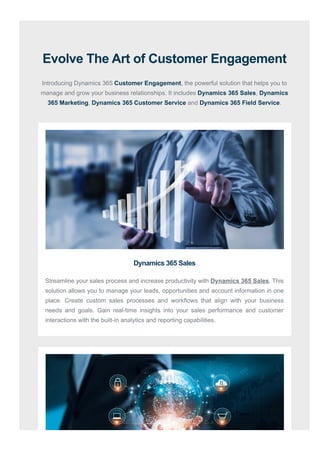 Evolve The Art of Customer Engagement
Introducing Dynamics 365 Customer Engagement, the powerful solution that helps you to
manage and grow your business relationships. It includes Dynamics 365 Sales, Dynamics
365 Marketing, Dynamics 365 Customer Service and Dynamics 365 Field Service.
Dynamics 365 Sales
Streamline your sales process and increase productivity with Dynamics 365 Sales. This
solution allows you to manage your leads, opportunities and account information in one
place. Create custom sales processes and workflows that align with your business
needs and goals. Gain real-time insights into your sales performance and customer
interactions with the built-in analytics and reporting capabilities.
 