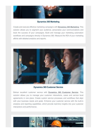 Dynamics 365 Marketing
Create and execute effective marketing campaigns with Dynamics 365 Marketing. This
solution allows you to segment your audience, personalize your communications and
track the success of your campaigns. Build and manage your marketing automation
workflows and campaigns directly in Dynamics 365. Measure the ROI of your marketing
efforts with detailed analytics and reports.
Dynamics 365 Customer Service
Deliver excellent customer service with Dynamics 365 Customer Service. This
solution allows you to manage your customer interactions, cases and service level
agreements in one place. Create custom service processes and workflows that align
with your business needs and goals. Enhance your customer service with the built-in
analytics and reporting capabilities, which provide real-time insights into your customer
interactions and performance.
 