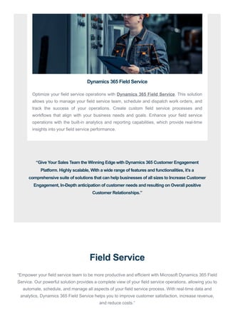 Field Service
“Empower your field service team to be more productive and efficient with Microsoft Dynamics 365 Field
Service. Our powerful solution provides a complete view of your field service operations, allowing you to
automate, schedule, and manage all aspects of your field service process. With real-time data and
analytics, Dynamics 365 Field Service helps you to improve customer satisfaction, increase revenue,
and reduce costs.”
Dynamics 365 Field Service
Optimize your field service operations with Dynamics 365 Field Service. This solution
allows you to manage your field service team, schedule and dispatch work orders, and
track the success of your operations. Create custom field service processes and
workflows that align with your business needs and goals. Enhance your field service
operations with the built-in analytics and reporting capabilities, which provide real-time
insights into your field service performance.
“Give Your Sales Team the Winning Edge with Dynamics 365 Customer Engagement
Platform. Highly scalable, With a wide range of features and functionalities, it’s a
comprehensive suite of solutions that can help businesses of all sizes to Increase Customer
Engagement, In-Depth anticipation of customer needs and resulting on Overall positive
Customer Relationships.”
 