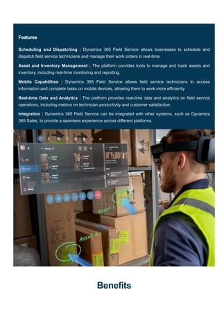 Benefits
Features
Scheduling and Dispatching : Dynamics 365 Field Service allows businesses to schedule and
dispatch field service technicians and manage their work orders in real-time.
Asset and Inventory Management : The platform provides tools to manage and track assets and
inventory, including real-time monitoring and reporting.
Mobile Capabilities : Dynamics 365 Field Service allows field service technicians to access
information and complete tasks on mobile devices, allowing them to work more efficiently
Real-time Data and Analytics : The platform provides real-time data and analytics on field service
operations, including metrics on technician productivity and customer satisfaction.
Integration : Dynamics 365 Field Service can be integrated with other systems, such as Dynamics
365 Sales, to provide a seamless experience across different platforms.
 