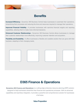 Benefits
Increased Efficiency : Dynamics 365 Business Central helps businesses to automate their operations,
streamlining their processes and reducing the time and resources required to manage their operations.
Improved Financial Visibility : It provides businesses with real-time financial insights and reporting
capabilities, allowing them to make more informed decisions.
Enhanced Customer Relationships : Dynamics 365 Business Central allows businesses to manage
their customer relationships more effectively, improving customer retention and acquisition.
Flexibility and Scalability : It offers businesses a flexible and scalable solution that can grow with their
business, adapting to their changing needs.
D365 Finance & Operations
Dynamics 365 Finance and Operations is a cutting-edge enterprise resource planning (ERP) solution
designed to help businesses streamline their financial and operational processes. With its advanced
capabilities and seamless integration, it provides a powerful and comprehensive solution for businesses
of all sizes.
Value Proposition
 