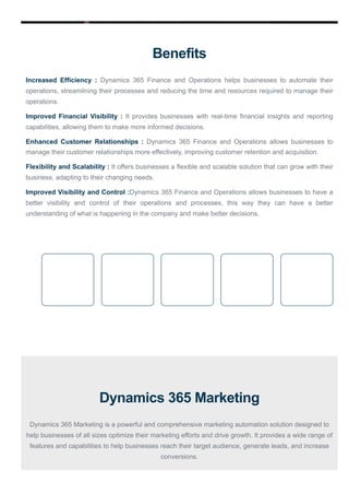 Benefits
Increased Efficiency : Dynamics 365 Finance and Operations helps businesses to automate their
operations, streamlining their processes and reducing the time and resources required to manage their
operations.
Improved Financial Visibility : It provides businesses with real-time financial insights and reporting
capabilities, allowing them to make more informed decisions.
Enhanced Customer Relationships : Dynamics 365 Finance and Operations allows businesses to
manage their customer relationships more effectively, improving customer retention and acquisition.
Flexibility and Scalability : It offers businesses a flexible and scalable solution that can grow with their
business, adapting to their changing needs.
Improved Visibility and Control :Dynamics 365 Finance and Operations allows businesses to have a
better visibility and control of their operations and processes, this way they can have a better
understanding of what is happening in the company and make better decisions.
Dynamics 365 Marketing
Dynamics 365 Marketing is a powerful and comprehensive marketing automation solution designed to
help businesses of all sizes optimize their marketing efforts and drive growth. It provides a wide range of
features and capabilities to help businesses reach their target audience, generate leads, and increase
conversions.
 