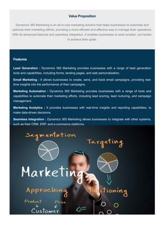 Value Proposition
Dynamics 365 Marketing is an all-in-one marketing solution that helps businesses to automate and
optimize their marketing efforts, providing a more efficient and effective way to manage their operations.
With its advanced features and seamless integration, it enables businesses to work smarter, not harder,
to achieve their goals.
Features
Lead Generation : Dynamics 365 Marketing provides businesses with a range of lead generation
tools and capabilities, including forms, landing pages, and web personalization.
Email Marketing : It allows businesses to create, send, and track email campaigns, providing real-
time insights into the performance of their campaigns.
Marketing Automation : Dynamics 365 Marketing provides businesses with a range of tools and
capabilities to automate their marketing efforts, including lead scoring, lead nurturing, and campaign
management.
Marketing Analytics : It provides businesses with real-time insights and reporting capabilities, to
make data-driven decisions.
Seamless Integration : Dynamics 365 Marketing allows businesses to integrate with other systems,
such as their CRM, ERP, and e-commerce platforms.
 