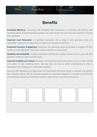 Benefits
Increased Efficiency : Dynamics 365 Marketing helps businesses to automate and optimize their
marketing efforts, streamlining their processes and reducing the time and resources required to manage
their operations.
Improved Lead Generation : It provides businesses with a range of lead generation tools and
capabilities, helping them to generate more leads and increase conversions.
Enhanced Customer Engagement : Dynamics 365 Marketing allows businesses to engage with their
customers more effectively, improving customer retention and acquisition.
Flexibility and Scalability : It offers businesses a flexible and scalable solution that can grow with their
business, adapting to their changing needs.
Improved Visibility and Control :Dynamics 365 Marketing allows businesses to have a better visibility
and control of their marketing efforts, this way they can have a better understanding of what is
happening in the company and make better decisions.
Dynamics 365 Marketing is an ideal solution for businesses of all sizes looking to automate and optimize
their marketing efforts. With its advanced features and seamless integration, it provides a powerful and
comprehensive solution for businesses looking to work smarter and achieve their goals.
 