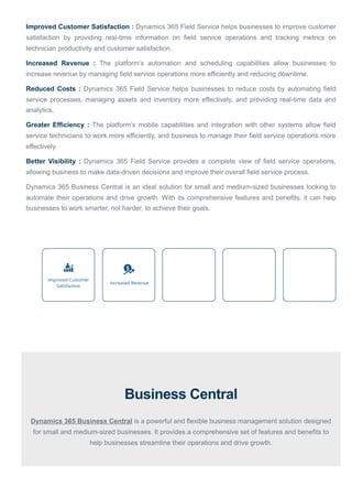 Improved Customer Satisfaction : Dynamics 365 Field Service helps businesses to improve customer
satisfaction by providing real-time information on field service operations and tracking metrics on
technician productivity and customer satisfaction.
Increased Revenue : The platform’s automation and scheduling capabilities allow businesses to
increase revenue by managing field service operations more efficiently and reducing downtime.
Reduced Costs : Dynamics 365 Field Service helps businesses to reduce costs by automating field
service processes, managing assets and inventory more effectively, and providing real-time data and
analytics.
Greater Efficiency : The platform’s mobile capabilities and integration with other systems allow field
service technicians to work more efficiently, and business to manage their field service operations more
effectively.
Better Visibility : Dynamics 365 Field Service provides a complete view of field service operations,
allowing business to make data-driven decisions and improve their overall field service process.
Dynamics 365 Business Central is an ideal solution for small and medium-sized businesses looking to
automate their operations and drive growth. With its comprehensive features and benefits, it can help
businesses to work smarter, not harder, to achieve their goals.
Business Central
Dynamics 365 Business Central is a powerful and flexible business management solution designed
for small and medium-sized businesses. It provides a comprehensive set of features and benefits to
help businesses streamline their operations and drive growth.
 
