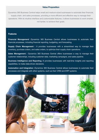 Value Proposition
Dynamics 365 Business Central helps small and medium-sized businesses to automate their financial,
supply chain, and sales processes, providing a more efficient and effective way to manage their
operations. With its intuitive interface and customizable features, it allows businesses to work smarter,
not harder, to achieve their goals.
Features
Financial Management :Dynamics 365 Business Central allows businesses to automate their
financial processes, including financial reporting, budgeting, and forecasting.
Supply Chain Management : It provides businesses with a streamlined way to manage their
inventory, purchase orders, and sales orders, to optimize their supply chain operations.
Sales Management : Dynamics 365 Business Central offers businesses a way to manage their
customer relationships, including customer data, marketing campaigns, and sales pipeline.
Business Intelligence and Reporting :It provides businesses with real-time insights and reporting
capabilities, to make data-driven decisions.
Automation and Integration :Dynamics 365 Business Central allows businesses to automate their
processes and integrate with other systems, such as their CRM and ERP systems.
 