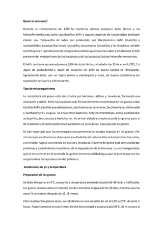 Quien lo consume?
Durante la fermentación del kéfir las bacterias lácticas producen ácido láctico y las
heterofermentativas, como Lactobacillun kéfir y algunas especies de Leuconostoc producen
etanol. Los compuestos de sabor son producidos por Streptococcus lactis (diacetilo y
acetaldehído), Lactobacillus brevis (diacetilo), Leuconostoc (diacetilo), y las levaduras también
contribuyenenlaproducciónde compuestosvolátilesque impartensaboraestabebida.El C02
proviene del metabolismo de las levaduras y de las bacterias lácticas heterofermentativas.
El kéfir contiene aproximadamente 0,8% de ácido láctico, alrededor de 15 de etanol, CO2, 1 a
2ppm de acetaldehído y 3ppm de diacetilo. Un kéfir de buena calidad es refrescante,
ligeramente ácido, con un ligero aroma a mantequilla y nuez, de buena consistencia sin
separación del suero y efervescente.
Tipo de microorganismos
La microbiota del grano está constituida por bacterias lácticas y levaduras, formando una
asociación estable. Entre las levaduras más frecuentemente encontradas en los granos están
Candidakéfir, Candidapseudotropicalis,Saccharomycescerevisiae,Saccharomycesdel brueckii
y Saccharomyces exiguus. Se encuentran bacterias heterofermentativas, como Lactobacillus
acidophilus,Leuconostocy Acetobacter.Nose han aisladoestreptococosde losgranos pero si
de la bebida y el moho Geotrichum candidum se aisló de un tipo especial de granos.
Se han reportado que los microorganismos presentan un arreglo especial en los granos. Por
microscopiaelectrónicase observaronenel ladolisode laslaminillasúnicamentebaciloscortos,
y en el lado rugoso una mezclade bacilosy levaduras.El centrodel grano está constituidopor
proteínas y carbohidratos resultantes de la degradación de la biomasa. Los microorganismos
que se encuentranenel centrode losgranos tienenviabilidadbajayque se piensaque sonlos
responsables de la producción del polímero.
Condiciones de pH y temperatura
Preparación de los granos
Se debe almacenaren4°C,osecarlosatemperaturaambientedurante36-48horasoliofilizarlos.
Los granos almacenadosenhúmedopierdenactividaddespuésde 8 a 10 días, mientrasque los
secos la conservan después de 12-18 meses.
Para reactivar los granos secos, se rehidratan en una solución de sal al 0,9% a 20°C, durante 5
horas. Posteriormente se transfierenaleche descremaday pasteurizada(95°C,30 minutos),la
 