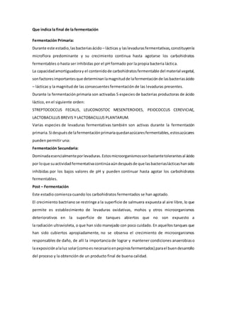Que indica la final de la fermentación
Fermentación Primaria:
Durante este estadio,lasbacteriasácido – lácticas y laslevadurasfermentativas,constituyenla
microflora predominante y su crecimiento continua hasta agotarse los carbohidratos
fermentables o hasta ser inhibidas por el pH formado por la propia bacteria láctica.
La capacidadamortiguadoray el contenidode carbohidratosfermentable del material vegetal,
sonfactoresimportantesque determinanlamagnitudde lafermentaciónde lasbacteriasácido
– lácticas y la magnitud de las consecuentes fermentación de las levaduras presentes.
Durante la fermentación primaria son activadas 5 especies de bacterias productoras de ácido
láctico, en el siguiente orden:
STREPTOCOCCUS FECALIS, LEUCONOSTOC MESENTEROIDES, PEIOCOCCUS CEREVICIAE,
LACTOBACILLUS BREVIS Y LACTOBACILLUS PLANTARUM.
Varias especies de levaduras fermentativas también son activas durante la fermentación
primaria.Si despuésde lafermentaciónprimariaquedanazúcaresfermentables,estosazúcares
pueden permitir una:
Fermentación Secundaria:
Dominadaesencialmenteporlevaduras.Estosmicroorganismossonbastantetolerantesal ácido
por loque suactividadfermentativacontinúaaúndespuésde que lasbacteriaslácticashansido
inhibidas por los bajos valores de pH y pueden continuar hasta agotar los carbohidratos
fermentables.
Post – Fermentación
Este estadio comienza cuando los carbohidratos fermentados se han agotado.
El crecimiento bactriano se restringe a la superficie de salmuera expuesta al aire libre, lo que
permite es establecimiento de levaduras oxidativas, mohos y otros microorganismos
deteriorativos en la superficie de tanques abiertos que no son expuesto a
la radiación ultravioleta, o que han sido manejado con poco cuidado. En aquellos tanques que
han sido cubiertos apropiadamente, no se observa el crecimiento de microorganismos
responsables de daño, de allí la importancia de lograr y mantener condiciones anaerobiaso
la exposición alaluz solar(comoes necesarioenpepinosfermentados) parael buendesarrollo
del proceso y la obtención de un producto final de buena calidad.
 