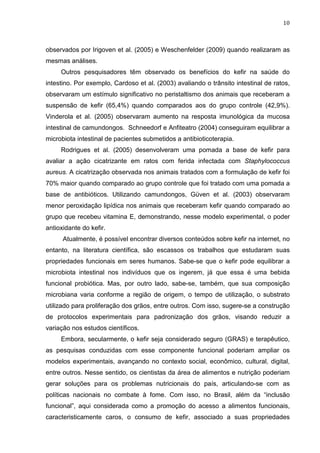 10
observados por Irigoven et al. (2005) e Weschenfelder (2009) quando realizaram as
mesmas análises.
Outros pesquisadores têm observado os benefícios do kefir na saúde do
intestino. Por exemplo, Cardoso et al. (2003) avaliando o trânsito intestinal de ratos,
observaram um estímulo significativo no peristaltismo dos animais que receberam a
suspensão de kefir (65,4%) quando comparados aos do grupo controle (42,9%).
Vinderola et al. (2005) observaram aumento na resposta imunológica da mucosa
intestinal de camundongos. Schneedorf e Anfiteatro (2004) conseguiram equilibrar a
microbiota intestinal de pacientes submetidos a antibioticoterapia.
Rodrigues et al. (2005) desenvolveram uma pomada a base de kefir para
avaliar a ação cicatrizante em ratos com ferida infectada com Staphylococcus
aureus. A cicatrização observada nos animais tratados com a formulação de kefir foi
70% maior quando comparado ao grupo controle que foi tratado com uma pomada a
base de antibióticos. Utilizando camundongos, Güven et al. (2003) observaram
menor peroxidação lipídica nos animais que receberam kefir quando comparado ao
grupo que recebeu vitamina E, demonstrando, nesse modelo experimental, o poder
antioxidante do kefir.
Atualmente, é possível encontrar diversos conteúdos sobre kefir na internet, no
entanto, na literatura científica, são escassos os trabalhos que estudaram suas
propriedades funcionais em seres humanos. Sabe-se que o kefir pode equilibrar a
microbiota intestinal nos indivíduos que os ingerem, já que essa é uma bebida
funcional probiótica. Mas, por outro lado, sabe-se, também, que sua composição
microbiana varia conforme a região de origem, o tempo de utilização, o substrato
utilizado para proliferação dos grãos, entre outros. Com isso, sugere-se a construção
de protocolos experimentais para padronização dos grãos, visando reduzir a
variação nos estudos científicos.
Embora, secularmente, o kefir seja considerado seguro (GRAS) e terapêutico,
as pesquisas conduzidas com esse componente funcional poderiam ampliar os
modelos experimentais, avançando no contexto social, econômico, cultural, digital,
entre outros. Nesse sentido, os cientistas da área de alimentos e nutrição poderiam
gerar soluções para os problemas nutricionais do país, articulando-se com as
políticas nacionais no combate à fome. Com isso, no Brasil, além da “inclusão
funcional”, aqui considerada como a promoção do acesso a alimentos funcionais,
caracteristicamente caros, o consumo de kefir, associado a suas propriedades
 