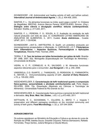14
SCHNEEDORF, J.M. Antimicrobial and healing activity of kefir and kefiran extract.
Internatinal Journal of Antimicrobial Agents, v. 25, p. 404-408, 2005.
SANTOS, F. L. Os alimentos funcionais na mídia: quem paga a conta?. In: Cristiane
de Magalhães; BROTAS, Antonio Marcos Pereira; BORTOLIERO, Simone. (Org.).
Diálogos entre ciência e divulgação científica: leituras contemporâneas.
Salvador: Edufba, p. 211-224, 2011.
SANTOS, F. L.; PEREIRA, F. S.; SOUZA, A. C. Avaliação da aceitação de kefir
natural produzido com leite de vaca. In: CONGRESSO LATINO AMERICANO DE
ANALISTAS DE ALIMENTOS, 3., 2011, Cuiabá. Anais eletrônicos... Cuiabá:
UFMT, 2011. 1 CD-ROM.
SCHNEEDORF, J.M.F.S.; ANFITEATRO, D. Quefir, um probiótico produzido por
microorganismos encapsulados e inflamação. In: CARVALHO, J.C.T. Fitoterápicos
Anti- inflamatórios – Aspectos Químicos, Farmacológicos e Aplicações
Terapêuticas, Ribeirão Preto: Tecmed, 2004.
TERRA, F. M. Teor de lactose em leites fermentados por grãos de kefir. Brasília-
DF: UNB, 2007. 62p. Monografia (Especialização em Tecnologia de Alimentos) -
Universidade de Brasília.
VIEIRA, A. C. P.; CORNELIO, A. R.; SALGADO, J. M. Alimentos funcionais:
aspectos relevantes para o consumidor. Jus Navigandi v. 54, p. 256, 2006.
VINDEROLA, C.G. DUARTE, J.; THANGAVEL, D; PERDIGON, G.; FARNWORTH,
E.; MATAR, C. Immunomodulating capacity of kefir. Journal of Dairy Research,
v.72, p. 195-202, 2005.
WESCHENFELDER, S. Caracterização de kefir tradicional quanto á composição
físico-química, sensorialidade e atividade anti-Escherichia coli. Porto Alegre-
RS:UFRS, 2009. 72p. Dissertação (Mestrado em Ciências e Tecnologia de
Alimentos) - Universidade Federal do Rio Grande do Sul.
WESCHENFELDER, S.; Caracterização físico-química e sensorial de kefir tradicional
e derivados. Arq. Bras. Med. Vet. Zootec., v.63, n.2, p.473-480, 2011
WITTHUHN, R. C., SCHOEMAN, T., CILLIERS, A., BRITZ, T. J. Impacto f
preservation and different packaging conditions on the microbial community and
activity of kefir grains. Food Microbiology, v. 22, p. 337-344 2004.
AGRADECIMENTOS
Os autores agradecem ao Ministério da Educação e Cultura e as alunas do curso de
Nutrição da UFRB: Adeilse Souza, Graziele Cirqueira, Patrícia Damasceno, Rafaela
Fernandes, Thays Santos, Juliana Morgana e Claudia Moura.
 