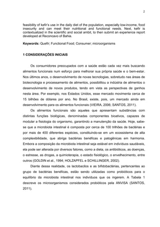 2
feasibility of kefir’s use in the daily diet of the population, especially low-income, food
insecurity and can meet their nutritional and functional needs. Next, kefir is
contextualized in the scientific and social ambit, to then submit an experience report
developed at Reconcavo of Bahia.
Keywords: Quefir; Functional Food; Consumer; microorganisms
1 CONSIDERAÇÕES INICIAIS
Os consumidores preocupados com a saúde estão cada vez mais buscando
alimentos funcionais num esforço para melhorar sua própria saúde e o bem-estar.
Nos últimos anos, o desenvolvimento de novas tecnologias, sobretudo nas áreas de
biotecnologia e processamento de alimentos, possibilitou a indústria de alimentos o
desenvolvimento de novos produtos, tendo em vista as perspectivas de ganhos
nesta área. Por exemplo, nos Estados Unidos, esse mercado movimenta cerca de
15 bilhões de dólares por ano. No Brasil, existe, pois, um mercado ainda em
desenvolvimento para os alimentos funcionais (VIEIRA, 2006; SANTOS, 2011).
Os alimentos funcionais são aqueles que apresentam substâncias com
distintas funções biológicas, denominadas componentes bioativos, capazes de
modular a fisiologia do organismo, garantindo a manutenção da saúde. Hoje, sabe-
se que a microbiota intestinal é composta por cerca de 100 trilhões de bactérias e
por mais de 400 diferentes espécies, constituindo-se em um ecossistema de alta
complexibilidade, que abriga bactérias benéficas e patogênicas em harmonia.
Embora a composição da microbiota intestinal seja estável em indivíduos saudáveis,
ela pode ser alterada por diversos fatores, como a dieta, os antibióticos, as doenças,
o estresse, as drogas, a quimioterapia, o estado fisiológico, o envelhecimento, entre
outros (GOLDIN et al., 1994; HOLZAPFEL e SCHILLINGER, 2002).
Diante dessa realidade, os lactobacilos e as bifidobactérias, pertencentes ao
grupo de bactérias benéficas, estão sendo utilizadas como probióticos para o
equilíbrio da microbiota intestinal nos indivíduos que os ingerem. A Tabela 1
descreve os microorganismos considerados probióticos pela ANVISA (SANTOS,
2011).
 