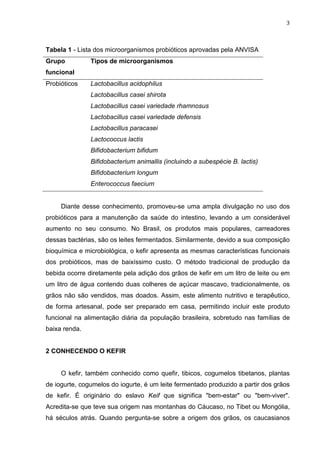 3
Tabela 1 - Lista dos microorganismos probióticos aprovadas pela ANVISA
Grupo
funcional
Tipos de microorganismos
Probióticos Lactobacillus acidophilus
Lactobacillus casei shirota
Lactobacillus casei variedade rhamnosus
Lactobacillus casei variedade defensis
Lactobacillus paracasei
Lactococcus lactis
Bifidobacterium bifidum
Bifidobacterium animallis (incluindo a subespécie B. lactis)
Bifidobacterium longum
Enterococcus faecium
Diante desse conhecimento, promoveu-se uma ampla divulgação no uso dos
probióticos para a manutenção da saúde do intestino, levando a um considerável
aumento no seu consumo. No Brasil, os produtos mais populares, carreadores
dessas bactérias, são os leites fermentados. Similarmente, devido a sua composição
bioquímica e microbiológica, o kefir apresenta as mesmas características funcionais
dos probióticos, mas de baixíssimo custo. O método tradicional de produção da
bebida ocorre diretamente pela adição dos grãos de kefir em um litro de leite ou em
um litro de água contendo duas colheres de açúcar mascavo, tradicionalmente, os
grãos não são vendidos, mas doados. Assim, este alimento nutritivo e terapêutico,
de forma artesanal, pode ser preparado em casa, permitindo incluir este produto
funcional na alimentação diária da população brasileira, sobretudo nas famílias de
baixa renda.
2 CONHECENDO O KEFIR
O kefir, também conhecido como quefir, tibicos, cogumelos tibetanos, plantas
de iogurte, cogumelos do iogurte, é um leite fermentado produzido a partir dos grãos
de kefir. É originário do eslavo Keif que significa "bem-estar" ou "bem-viver".
Acredita-se que teve sua origem nas montanhas do Cáucaso, no Tibet ou Mongólia,
há séculos atrás. Quando pergunta-se sobre a origem dos grãos, os caucasianos
 