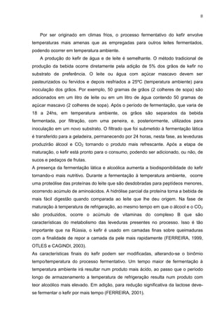 8
Por ser originado em climas frios, o processo fermentativo do kefir envolve
temperaturas mais amenas que as empregadas para outros leites fermentados,
podendo ocorrer em temperatura ambiente.
A produção do kefir de água e de leite é semelhante. O método tradicional de
produção da bebida ocorre diretamente pela adição de 5% dos grãos de kefir no
substrato de preferência. O leite ou água com açúcar mascavo devem ser
pasteurizados ou fervidos e depois resfriados a 25ºC (temperatura ambiente) para
inoculação dos grãos. Por exemplo, 50 gramas de grãos (2 colheres de sopa) são
adicionados em um litro de leite ou em um litro de água contendo 50 gramas de
açúcar mascavo (2 colheres de sopa). Após o período de fermentação, que varia de
18 a 24hs, em temperatura ambiente, os grãos são separados da bebida
fermentada, por filtração, com uma peneira, e, posteriormente, utilizados para
inoculação em um novo substrato. O filtrado que foi submetido à fermentação lática
é transferido para a geladeira, permanecendo por 24 horas, nesta fase, as leveduras
produzirão álcool e CO2 tornando o produto mais refrescante. Após a etapa de
maturação, o kefir está pronto para o consumo, podendo ser adicionado, ou não, de
sucos e pedaços de frutas.
A presença da fermentação lática e alcoólica aumenta a biodisponibilidade do kefir
tornando-o mais nutritivo. Durante a fermentação à temperatura ambiente, ocorre
uma proteólise das proteínas do leite que são desdobradas para peptídeos menores,
ocorrendo acúmulo de aminoácidos. A hidrólise parcial da proteína torna a bebida de
mais fácil digestão quando comparada ao leite que lhe deu origem. Na fase de
maturação à temperatura de refrigeração, ao mesmo tempo em que o álcool e o CO2
são produzidos, ocorre o acúmulo de vitaminas do complexo B que são
características do metabolismo das leveduras presentes no processo. Isso é tão
importante que na Rússia, o kefir é usado em camadas finas sobre queimaduras
com a finalidade de repor a camada da pele mais rapidamente (FERREIRA, 1999,
OTLES e CAGINDI, 2003).
As características finais do kefir podem ser modificadas, alterando-se o binômio
tempo/temperatura do processo fermentativo. Um tempo maior de fermentação à
temperatura ambiente irá resultar num produto mais ácido, ao passo que o período
longo de armazenamento a temperatura de refrigeração resulta num produto com
teor alcoólico mais elevado. Em adição, para redução significativa da lactose deve-
se fermentar o kefir por mais tempo (FERREIRA, 2001).
 