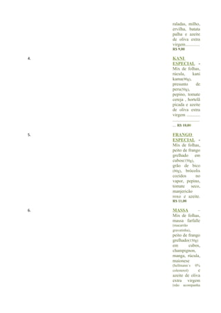 raladas, milho,
     ervilha, batata
     palha e azeite
     de oliva extra
     virgem.............
     R$ 9,00

4.   KANI
     ESPECIAL -
     Mix de folhas,
     rúcula,           kani
     kama(90g),
     presunto             de
     peru(50g),
     pepino, tomate
     cereja , hortelã
     picada e azeite
     de oliva extra
     virgem ............
     ........................
     ... R$ 10,00

5.   FRANGO
     ESPECIAL -
     Mix de folhas,
     peito de frango
     grelhado em
     cubos(150g),
     grão de bico
     (80g), brócolis
     cozidos      no
     vapor, pepino,
     tomate seco,
     manjericão
     roxo e azeite.
     R$ 11,00

6.   MASSA        –
     Mix de folhas,
     massa farfalle
     (macarrão
     gravatinha),
     peito de frango
     grelhado(150g)
     em       cubos,
     champignon,
     manga, rúcula,
     maionese
     (hellmann´s        0%
     colesterol)   e
     azeite de oliva
     extra virgem
     (não     acompanha
 