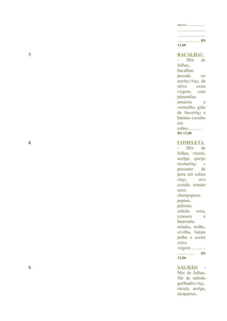arroz)................
     ........................
     ........................
     ................... R$
     11,00

7.   BACALHAU
     –     Mix       de
     folhas,
     bacalhau
     puxado          no
     azeite(150g), de
     oliva       extra
     virgem, com
     pimentões
     amarelo            e
     vermelho, grão
     de bico(80g) e
     batatas cozidas
     em
     cubos.............
     R$ 12,00

8.   COMPLETA
     -       Mix      de
     folhas, rúcula,
     acelga, queijo
     ricota(80g)        e
     presunto          de
     peru em cubos
     (80g),          ovo
     cozido, tomate
     seco,
     champignon,
     pepino,
     palmito,
     cebola         roxa,
     cenoura            e
     beterraba
     raladas, milho,
     ervilha, batata
     palha e azeite
     extra
     virgem.............
     ............... R$
     12,00

9.   SALMÃO -
     Mix de folhas,
     filé de salmão
     grelhado(130g),
     rúcula, acelga,
     alcaparras,
 