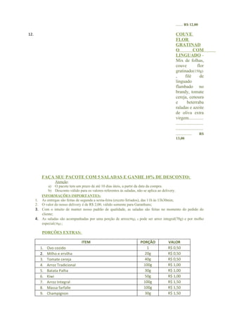 ...... R$ 12,00

12.                                                                                         COUVE
                                                                                            FLOR
                                                                                            GRATINAD
                                                                                            O              COM
                                                                                            LINGUADO -
                                                                                            Mix de folhas,
                                                                                            couve              flor
                                                                                            gratinado(150g)
                                                                                            ,       filé         de
                                                                                            linguado
                                                                                            flambado no
                                                                                            brandy, tomate
                                                                                            cereja, cenoura
                                                                                            e         beterraba
                                                                                            raladas e azeite
                                                                                            de oliva extra
                                                                                            virgem.............
                                                                                            ........................
                                                                                            ........................
                                                                                            ..............      R$
                                                                                            13,00




          FAÇA SEU PACOTE COM 5 SALADAS E GANHE 10% DE DESCONTO:
                  Atenção:
             a) O pacote tem um prazo de até 10 dias úteis, a partir da data da compra.
             b) Desconto válido para os valores referentes às saladas, não se aplica ao delivery.
         INFORMAÇÕES IMPORTANTES:
      1. As entregas são feitas de segunda a sexta-feira (exceto feriados), das 11h ás 13h30min;
      2. O valor do nosso delivery é de R$ 2,00, válido somente para Garanhuns;
      3. Com o intuito de manter nosso padrão de qualidade, as saladas são feitas no momento do pedido do
         cliente;
      4. As saladas são acompanhadas por uma porção de arroz(90g), e pode ser arroz integral(70g) e por molho
         especial(30g).;

          PORÇÕES EXTRAS:

                                  ITEM                                PORÇÃO           VALOR
         1.   Ovo cozido                                                 1             R$ 0,50
         2.   Milho e ervilha                                           20g            R$ 0,50
         3.   Tomate cereja                                             40g            R$ 0,50
         4.   Arroz Tradicional                                        100g            R$ 1,00
         5.   Batata Palha                                              30g            R$ 1,00
         6.   Kiwi                                                      50g            R$ 1,00
         7.   Arroz Integral                                           100g            R$ 1,50
         8.   Massa farfalle                                           100g            R$ 1,50
         9.   Champignon                                                30g            R$ 1,50
 